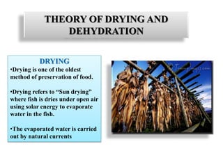 THEORY OF DRYING AND
DEHYDRATION
DRYING
•Drying is one of the oldest
method of preservation of food.
•Drying refers to “Sun drying”
where fish is dries under open air
using solar energy to evaporate
water in the fish.
•The evaporated water is carried
out by natural currents
 