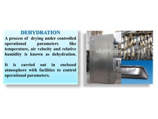 DEHYDRATION
A process of drying under controlled
operational parameters like
temperature, air velocity and relative
humidity is known as dehydration.
It is carried out in enclosed
atmosphere with facilities to control
operational parameters.
 