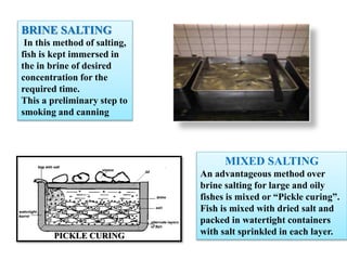 BRINE SALTING
In this method of salting,
fish is kept immersed in
the in brine of desired
concentration for the
required time.
This a preliminary step to
smoking and canning
MIXED SALTING
An advantageous method over
brine salting for large and oily
fishes is mixed or “Pickle curing”.
Fish is mixed with dried salt and
packed in watertight containers
with salt sprinkled in each layer.
PICKLE CURING
 
