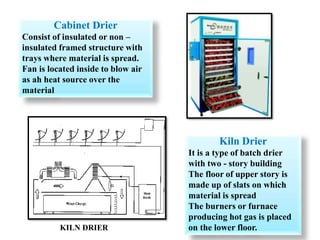 Cabinet Drier
Consist of insulated or non –
insulated framed structure with
trays where material is spread.
Fan is located inside to blow air
as ah heat source over the
material
Kiln Drier
It is a type of batch drier
with two - story building
The floor of upper story is
made up of slats on which
material is spread
The burners or furnace
producing hot gas is placed
on the lower floor.
KILN DRIER
 