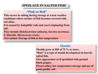 SPOILAGE IN SALTED FISH
“Pink or Red”
This occurs in salting during storage at warm weather
conditions where surface of fish becomes covered with
red slime.
It is caused by halophilic rods and cocci originating from
salt .
They include Halobacterium salinaria, Sarcina morrhuae,
S. littoralis, Micrococcus resens
Prevention: Storage of fish at low temperature
Moulds
Moulds grow at RH of 75 % or more.
“Dun” is a type of mould development in heavily
salted fish.
Give appearance as if sprinkled with ground
black pepper.
Preservation: low temperature storage and use of
good quality salt
 