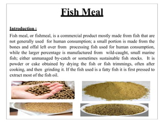 Fish Meal
Introduction :
Fish meal, or fishmeal, is a commercial product mostly made from fish that are
not generally used for human consumption; a small portion is made from the
bones and offal left over from processing fish used for human consumption,
while the larger percentage is manufactured from wild-caught, small marine
fish; either unmanaged by-catch or sometimes sustainable fish stocks. It is
powder or cake obtained by drying the fish or fish trimmings, often after
cooking, and then grinding it. If the fish used is a fatty fish it is first pressed to
extract most of the fish oil.
 