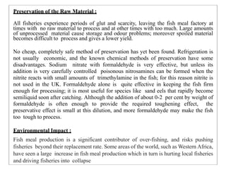 Preservation of the Raw Material :
All fisheries experience periods of glut and scarcity, leaving the fish meal factory at
times with no raw material to process and at other times with too much. Large amounts
of unprocessed material cause storage and odour problems; moreover spoiled material
becomes difficult to process and gives a lower yield.
No cheap, completely safe method of preservation has yet been found. Refrigeration is
not usually economic, and the known chemical methods of preservation have some
disadvantages. Sodium nitrate with formaldehyde is very effective, but unless its
addition is very carefully controlled poisonous nitrosamines can be formed when the
nitrite reacts with small amounts of trimethylamine in the fish; for this reason nitrite is
not used in the UK. Formaldehyde alone is quite effective in keeping the fish firm
enough for processing; it is most useful for species like sand eels that rapidly become
semiliquid soon after catching. Although the addition of about 0-2 per cent by weight of
formaldehyde is often enough to provide the required toughening effect, the
preservative effect is small at this dilution, and more formaldehyde may make the fish
too tough to process.
Environmental Impact :
Fish meal production is a significant contributor of over-fishing, and risks pushing
fisheries beyond their replacement rate. Some areas of the world, such as Western Africa,
have seen a large increase in fish meal production which in turn is hurting local fisheries
and driving fisheries into collapse
 