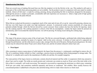 Manufacturing Fish Meal :
There are several ways of making fish meal from raw fish; the simplest is to let the fish dry in the sun. This method is still used, in
some parts of the world where processing plants are not available, but the product is poor in comparison with ones made by modern
methods. Almost all fish meal is made by cooking, pressing, drying and grinding the fish in machinery designed for the purpose.
Although the process is simple in principle, considerable skill and experience are necessary to obtain a high yield of high quality
product, and to make the plant efficient
 Cooking
When fish are cooked and the protein is coagulated, much of the water and oil runs off, or can be removed by pressing, whereas raw
fish lose very little liquor even under very high mechanical pressure. A commercial cooker consists essentially of a long steam
jacketed cylinder through which the fish are moved by a screw conveyor. Some cookers also have the facility for injecting steam
into the cooking material. The cooking operation is critical; if the fish are incompletely cooked, the liquor cannot be pressed out
satisfactorily, and if overcooked the material becomes too soft for pressing. No drying occurs during the cooking stage.
 Pressing
This stage of the process removes some of the oil and water. The fish are conveyed through a perforated tube whilst being subjected
to increasing pressure, normally by means of a tapered shaft on the screw conveyor. A mixture of water and oil is squeezed out
through the perforations and the solid, known as press cake, emerges from the end of the press. During the pressing process the water
content may be reduced from about 70 per cent to about 50 per cent, and the oil content reduced to about 4 per cent.
 Press liquor
After screening to remove coarse pieces of solid material, the liquor from the presses is continuously centrifuged to remove the oil.
The oil is sometimes further refined in a final centrifuge, a process known as polishing, before being pumped to storage tanks. The
refined oil is valuable and is used in the manufacture of edible oils and fats, for example margarine.
The water portion of the liquor, known as stickwater, contains dissolved material and fine solids in suspension which may amount to
about 9 per cent by weight. The solids are mostly protein and stickwater can contain as much as 20 per cent of the total solids in the
fish so that it is normally well worth recovering. The material is recovered by evaporating the stickwater to a thick syrup containing
30-50 per cent solids, and sometimes marketed separately and known as condensed fish solubles. More usually however the
concentrated product is added back to the press cake and dried along with it to make what is known as whole meal.
 