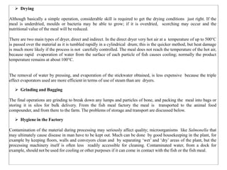  Drying
Although basically a simple operation, considerable skill is required to get the drying conditions just right. If the
meal is underdried, moulds or bacteria may be able to grow; if it is overdried, scorching may occur and the
nutritional value of the meal will be reduced.
There are two main types of dryer, direct and indirect. In the direct dryer very hot air at a temperature of up to 500°C
is passed over the material as it is tumbled rapidly in a cylindrical drum; this is the quicker method, but heat damage
is much more likely if the process is not carefully controlled. The meal does not reach the temperature of the hot air,
because rapid evaporation of water from the surface of each particle of fish causes cooling; normally the product
temperature remains at about 100°C.
The removal of water by pressing, and evaporation of the stickwater obtained, is less expensive because the triple
effect evaporators used are more efficient in terms of use of steam than are dryers.
 Grinding and Bagging
The final operations are grinding to break down any lumps and particles of bone, and packing the meal into bags or
storing it in silos for bulk delivery. From the fish meal factory the meal is transported to the animal food
compounder, and from there to the farm. The problems of storage and transport are discussed below.
 Hygiene in the Factory
Contamination of the material during processing may seriously affect quality; microorganisms like Salmonella that
may ultimately cause disease in man have to be kept out. Much can be done by good housekeeping in the plant, for
example by keeping floors, walls and conveyors clean and by separating ‘wet’ and ‘dry’ areas of the plant, but the
processing machinery itself is often less readily accessible for cleaning. Contaminated water, from a dock for
example, should not be used for cooling or other purposes if it can come in contact with the fish or the fish meal.
 