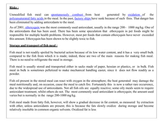 Risks :
Unmodified fish meal can spontaneously combust from heat generated by oxidation of the
polyunsaturated fatty acids in the meal. In the past, factory ships have sunk because of such fires. That danger has
been eliminated by adding antioxidants to the meal.
As of 2001, ethoxyquin was the most commonly used antioxidant, usually in the range 200– 1000 mg/kg. One of
the antioxidants that has been used. There has been some speculation that ethoxyquin in pet foods might be
responsible for multiple health problems. However, most pet foods that contain ethoxyquin have never exceeded
this amount. Ethoxyquin has been shown to be slightly toxic to fish.
Storage and transport of fish meal :
Fish meal is not readily spoiled by bacterial action because of its low water content, and it has a very small bulk
compared to the fish from which it is made; indeed, these are two of the main reasons for making fish meal.
There is no need to refrigerate the meal in storage.
Fish meal is usually stored and transported either in sacks made of paper, hessian or plastics, or in bulk. Fish
meal in bulk is sometimes pelletized to make mechanical handling easier, since it does not flow readily as a
powder.
Fish oil present in the stored meal can react with oxygen in the atmosphere; the heat generated may damage the
meal nutritionally and, on occasion, cause the meal to catch fire. Fortunately this is now a rather rare occurrence,
due to the widespread use of antioxidants. Not all fish oils are equally reactive; some oily meals seem to require
antioxidant treatment; whilst others do not. The most commonly used antioxidant is ethoxyquin; the amount used
varies but is normally in the range 200-1000 mg/kg.
Fish meal made from fatty fish, however, will show a gradual decrease in fat content, as measured by extraction
with ether, unless antioxidants are present; this is because the fats slowly oxidize during storage and become
relatively insoluble in common organic solvents. Oxidized fat is less
 