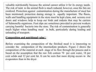 valuable nutritionally because the animal cannot utilize it for its energy needs.
The risk of taint to the animal flesh is much reduced, however, once the fats are
oxidized. Protection against contamination during the manufacture of meal has
been mentioned; protection during storage is equally important. The floors,
walls and handling equipment in the store must be kept clean, and screens over
doors and windows help to keep out birds and rodents that may be carriers
of Salmonella organisms. Foot dips are sometimes provided to prevent workers
carrying harmful bacteria into the store. The risk of contamination is generally
much higher when handling meal in bulk, particularly during loading and
unloading of transport.
Composition and nutritional value :
Before examining the composition of the finished meal it is interesting to
consider the composition of the intermediate products. Figure 2 shows the
composition of the material at each stage of its flow through the process and is
based on the assumption that the raw fish contain 70 per cent water, 18 per
cent solids and 12 per cent fat. It can be seen that more drying occurs in the
evaporators than in the dryer.
 