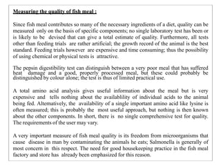 Measuring the quality of fish meal :
Since fish meal contributes so many of the necessary ingredients of a diet, quality can be
measured only on the basis of specific components; no single laboratory test has been or
is likely to be devised that can give a total estimate of quality. Furthermore, all tests
other than feeding trials are rather artificial; the growth record of the animal is the best
standard. Feeding trials however are expensive and time consuming; thus the possibility
of using chemical or physical tests is attractive.
The pepsin digestibility test can distinguish between a very poor meal that has suffered
heat damage and a good, properly processed meal, but these could probably be
distinguished by colour alone; the test is thus of limited practical use.
A total amino acid analysis gives useful information about the meal but is very
expensive and tells nothing about the availablility of individual acids to the animal
being fed. Alternatively, the availability of a single important amino acid like lysine is
often measured; this is probably the most useful approach, but nothing is then known
about the other components. In short, there is no single comprehensive test for quality.
The requirements of the user may vary.
A very important measure of fish meal quality is its freedom from microorganisms that
cause disease in man by contaminating the animals he eats; Salmonella is generally of
most concern in this respect. The need for good housekeeping practice in the fish meal
factory and store has already been emphasized for this reason.
 