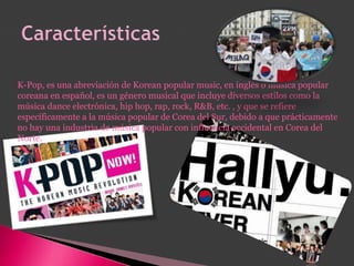 K-Pop, es una abreviación de Korean popular music, en inglés o música popular
coreana en español, es un género musical que incluye diversos estilos como la
música dance electrónica, hip hop, rap, rock, R&B, etc. , y que se refiere
específicamente a la música popular de Corea del Sur, debido a que prácticamente
no hay una industria de música popular con influencia occidental en Corea del
Norte.
 