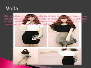 El K-pop influye en la moda, especialmente, de Asia, dónde la ropa y los accesorios
usados por las estrellas de K-pop así como sus peinados y las marcas de cosméticos
que utilizan son buscados por los jóvenes oyentes. Distintas marcas de moda han
lanzado copias de la ropa utilizada por los ídolos.
 