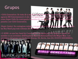 • Girls Generation: Se trata de 9 mujeres surcoreanas que fueron elegidas por la
agencia SM Entertainment el año 2007 para llegar a ser parte de un grupo conocido
como Super Girls (la contraparte femenina de super junior), pero que más adelante
pasaría a ser Girls Generation.
•Super Junior: Su contagiosa música y su particular estilo los ha convertido en una de
las Boy Band pop más exitosas del momento.
• U-KISS: es una boy band de Corea del Sur formada por NH Media en 2008. Su
nombre es un acrónimo deUbiquitous Korean International idol Super Star. Los
miembros del grupo son Soohyun, Kiseop, Eli, Kevin, Jun (EL NUEVO MIEMBRO),
Hoon y AJ
 