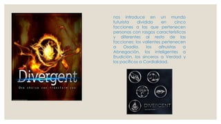 nos introduce en un mundo
futurista dividido en cinco
facciones a las que pertenecen
personas con rasgos característicos
y diferentes al resto de las
facciones: los valientes pertenecen
a Osadía, los altruistas a
Abnegación, los inteligentes a
Erudición, los sinceros a Verdad y
los pacíficos a Cordialidad.
 