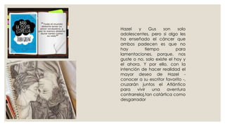 Hazel y Gus son solo
adolescentes, pero si algo les
ha enseñado el cáncer que
ambos padecen es que no
hay tiempo para
lamentaciones, porque, nos
guste o no, solo existe el hoy y
el ahora. Y por ello, con la
intención de hacer realidad el
mayor deseo de Hazel -
conocer a su escritor favorito -,
cruzarán juntos el Atlántico
para vivir una aventura
contrarreloj,tan catártica como
desgarrador
 