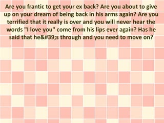 Are you frantic to get your ex back? Are you about to give
up on your dream of being back in his arms again? Are you
 terrified that it really is over and you will never hear the
 words "I love you" come from his lips ever again? Has he
  said that he&#39;s through and you need to move on?
 