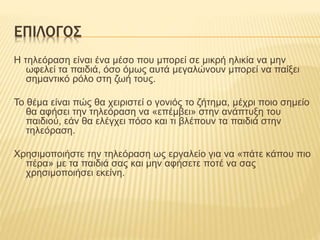 ΕΠΙΛΟΓΟΣ
Η τηλεόραση είναι ένα μέσο που μπορεί σε μικρή ηλικία να μην
ωφελεί τα παιδιά, όσο όμως αυτά μεγαλώνουν μπορεί να παίξει
σημαντικό ρόλο στη ζωή τους.
Το θέμα είναι πώς θα χειριστεί ο γονιός το ζήτημα, μέχρι ποιο σημείο
θα αφήσει την τηλεόραση να «επέμβει» στην ανάπτυξη του
παιδιού, εάν θα ελέγχει πόσο και τι βλέπουν τα παιδιά στην
τηλεόραση.
Χρησιμοποιήστε την τηλεόραση ως εργαλείο για να «πάτε κάπου πιο
πέρα» με τα παιδιά σας και μην αφήσετε ποτέ να σας
χρησιμοποιήσει εκείνη.
 