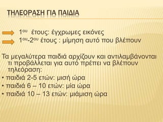 ΤΗΛΕΟΡΑΣΗ ΓΙΑ ΠΑΙΔΙΑ
1ου έτους: έγχρωμες εικόνες
1ου-2ου έτους : μίμηση αυτό που βλέπουν
Τα μεγαλύτερα παιδιά αρχίζουν και αντιλαμβάνονται
τι προβάλλεται για αυτό πρέπει να βλέπουν
τηλεόραση:
• παιδιά 2-5 ετών: μισή ώρα
• παιδιά 6 – 10 ετών: μία ώρα
• παιδιά 10 – 13 ετών: μιάμιση ώρα
 