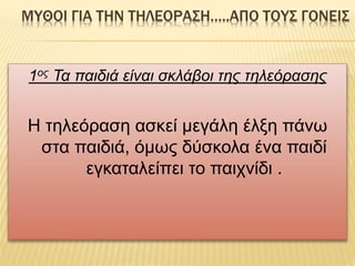 ΜΥΘΟΙ ΓΙΑ ΤΗΝ ΤΗΛΕΟΡΑΣΗ…..ΑΠΟ ΤΟΥΣ ΓΟΝΕΙΣ
1ος Τα παιδιά είναι σκλάβοι της τηλεόρασης
Η τηλεόραση ασκεί μεγάλη έλξη πάνω
στα παιδιά, όμως δύσκολα ένα παιδί
εγκαταλείπει το παιχνίδι .
 