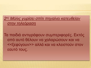 2ος Μόλις γυρίσει σπίτι πηγαίνει κατευθείαν
στην τηλεόραση
Τα παιδιά αντιγράφουν συμπεριφορές. Εκτός
από αυτό θέλουν να χαλαρώσουν και να
<<ξεφύγουν>> αλλά και να κλειστούν στον
εαυτό τους.
 