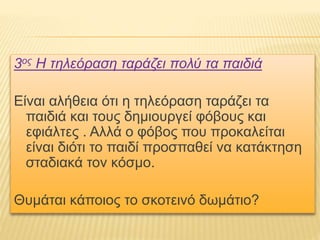 3ος Η τηλεόραση ταράζει πολύ τα παιδιά
Είναι αλήθεια ότι η τηλεόραση ταράζει τα
παιδιά και τους δημιουργεί φόβους και
εφιάλτες . Αλλά ο φόβος που προκαλείται
είναι διότι το παιδί προσπαθεί να κατάκτηση
σταδιακά τον κόσμο.
Θυμάται κάποιος το σκοτεινό δωμάτιο?
 