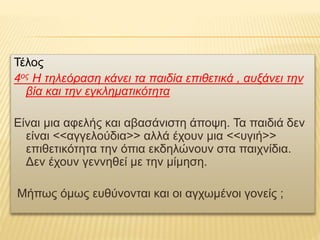 Τέλος
4ος Η τηλεόραση κάνει τα παιδία επιθετικά , αυξάνει την
βία και την εγκληματικότητα
Είναι μια αφελής και αβασάνιστη άποψη. Τα παιδιά δεν
είναι <<αγγελούδια>> αλλά έχουν μια <<υγιή>>
επιθετικότητα την όπια εκδηλώνουν στα παιχνίδια.
Δεν έχουν γεννηθεί με την μίμηση.
Μήπως όμως ευθύνονται και οι αγχωμένοι γονείς ;
 