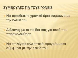 ΣΥΜΒΟΥΛΕΣ ΓΙΑ ΤΟΥΣ ΓΟΝΕΙΣ
 Να τοποθετείτε χρονικά όρια σύμφωνα με
την ηλικία του
 Διάλογος με τα παιδιά σας για αυτό που
παρακολούθησε
 Να επιλέγετε τηλεοπτικά προγράμματα
σύμφωνα με την ηλικία του
 