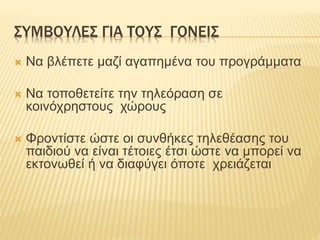 ΣΥΜΒΟΥΛΕΣ ΓΙΑ ΤΟΥΣ ΓΟΝΕΙΣ
 Να βλέπετε μαζί αγαπημένα του προγράμματα
 Να τοποθετείτε την τηλεόραση σε
κοινόχρηστους χώρους
 Φροντίστε ώστε οι συνθήκες τηλεθέασης του
παιδιού να είναι τέτοιες έτσι ώστε να μπορεί να
εκτονωθεί ή να διαφύγει όποτε χρειάζεται
 