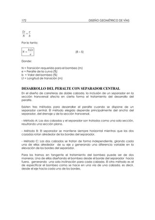 DISEÑO GEOMÉTRICO DE VÍAS172
b
e
N
Lt
=
Por lo tanto:
e
Ltb
N
.
= (8 – 5)
Donde:
N = Transición requerida para el bombeo (m)
e = Peralte de la curva (%)
b = Valor del bombeo (%)
Lt = Longitud de transición (m)
DESARROLLO DEL PERALTE CON SEPARADOR CENTRAL
En el diseño de carreteras de doble calzada, la inclusión de un separador en la
sección transversal afecta en cierta forma el tratamiento del desarrollo del
peralte.
Existen tres métodos para desarrollar el peralte cuando se dispone de un
separador central. El método elegido depende principalmente del ancho del
separador, del drenaje y de la sección transversal.
- Método A: Las dos calzadas y el separador son tratados como una sola sección,
resultando una sección plana.
- Método B: El separador se mantiene siempre horizontal mientras que las dos
cazadas rotan alrededor de los bordes del separador.
- Método C: Las dos calzadas se tratan de forma independiente, girando cada
una de ellas alrededor de su eje y generando una diferencia variable en la
elevación de los bordes del separador.
Para los tramos en tangente el tratamiento del bombeo puede ser de dos
maneras. Una de ellas diseñando el bombeo desde el borde del separador hacia
fuera, generando una sola inclinación para cada calzada. El otro método es el
de especificar el bombeo como se hace en una vía de una calzada, es decir,
desde el eje hacia cada uno de los bordes.
 