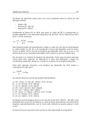 DISEÑO DEL PERALTE 185
Se tienen los siguientes datos para una curva izquierda sobre la misma vía del
ejemplo anterior:
- Radio = 80
- Abscisa PC = 851.20
- Abscisa PT = 903.41
Empleando la Figura 8.3 se tiene que para un radio de 80 m corresponde un
peralte del 8.0% y una velocidad específica de 50 Km/h. De la Tabla 8.3 se tiene
que I = 0.77%, entonces:
m
x
I
ae
Lt 92.37
77.0
65.38.
===
Esta longitud podría ser redondeada o dejar su valor tal cual. De ser redondeado
su valor podría ser 38, 39 o 40 quedando a juicio del ingeniero cual se toma.
Como se debe ubicar 2/3 de la longitud de desarrollo fuera de la curva y 1/3
dentro de la curva, se podría redondear a 39.0 metros ya que es múltiplo de 3.
De acuerdo a lo anterior la longitud de desarrollo, tanto para el primer ejemplo
como para este segundo, se selecciona a juicio del diseñador y según las
condiciones existentes, siempre y cuando se cumpla con la longitud requerida.
Para este ejemplo tomamos una longitud de desarrollo de 39.0 metros y
calculamos el valor de N:
m
x
N 75.9
8
390.2
==
Se calcula ahora los puntos de quiebre del peraltado:
A = PC – 2Lt/3 – N = 851.20 – 39*2/3 – 9.75 = 815.45
B = A + N = 815.45 + 9.75 = 825.20
C = B + N = 825.20 + 9.75 = 834.95
D = PC + Lt/3 = 851.20 + 39/3 = 864.20
E = PT – Lt/3 = 903.41- 39/3 = 890.41
F = PT + 2Lt/3 – N = 903.41 + 39*2/3 – 9.75 = 919.66
G = F + N = 919.66 + 9.75 = 929.41
H = G + N = 929.41 + 9.75 = 939.16
Se observa que la longitud de la curva circular es de 52.21 (903.41 – 851.20) y que
al restarle dos veces Lt/3 se obtiene un valor de 26.41 equivalente a la mitad de la
longitud, aproximadamente, por lo tanto este método se puede aplicar a esta
curva.
Se tiene entonces que para estos puntos el valor del peralte es el siguiente:
 