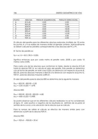 DISEÑO GEOMÉTRICO DE VÍAS186
PUNTO ABSCISA PERALTE IZQUIERDO(%) PERALTE DERECHO(%)
A 815.45 -2.00 -2.00
B 825.20 -2.00 0.00
C 834.95 -2.00 +2.00
D 864.20 -8.00 +8.00
E 890.41 -8.00 +8.00
F 919.66 -2.00 +2.00
G 929.41 -2.00 0.00
H 939.16 -2.00 -2.00
El cálculo del peralte para las diferentes abscisas redondas (múltiplo de 10) entre
los puntos A y H se realiza de manera similar al ejemplo anterior. Adicionalmente
se deben calcular los peraltes correspondientes a las abscisas del PC y PT.
El factor de peralte es:
Fp = e / Lt = 8.0 / 39.0 = 0.205.
Significa entonces que por cada metro el peralte varía .205% y por cada 10
metros varia 2.05%.
Para cada una de las abscisas que conforman la tabla, desde la abscisa 815.45
hasta la abscisa 939.16, se calcula el valor del peralte. Este peralte se determina
con el factor de peralte, en este caso 0.205 y la distancia con respecto al punto B,
825.20, para las abscisas menores a 864.20 o la distancia con respecto al punto G,
929.41, para las abscisas mayores a 890.41.
El valor del peralte para la abscisa 820 se determina de la siguiente manera:
D820 = 825.20 - 820.00 = 5.20
e820 = 5.20 x 0.225 = 1.07%
Abscisa 830:
D830 = 830.00 - 825.20 - 820.00 = 4.80
e830 = 4.80 x 0.225 = 0.98%
Se podrá observar que en los diferentes cálculos realizados no se ha considerado
el signo. El valor positivo o negativo de los resultados es definido de acuerdo al
sentido de la curva y a la ubicación de la abscisa que se calcula.
Para la rampa de salida el cálculo se efectúa de manera similar pero con
distancias a partir de la abscisa 929.41.
Abscisa 900:
D900 = 929.41 – 900.00 = 29.41
 