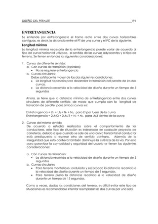 DISEÑO DEL PERALTE 191
ENTRETANGENCIA
Se entiende por entretangencia el tramo recto entre dos curvas horizontales
contiguas, es decir, la distancia entre el PT de una curva y el PC de la siguiente.
Longitud mínima
La longitud mínima necesaria de la entretangencia puede variar de acuerdo al
tipo de curva horizontal utilizada, el sentido de las curvas adyacentes y el tipo de
terreno. Se tienen entonces las siguientes consideraciones:
1. Curvas de diferente sentido:
a. Con curvas de transición (espirales):
• No se requiere entretangencia
b. Curvas circulares:
Debe satisfacer la mayor de las dos siguientes condiciones:
• La longitud necesaria para desarrollar la transición del peralte de las dos
curvas.
• La distancia recorrida a la velocidad de diseño durante un tiempo de 5
segundos
Ahora, se tiene que la distancia mínima de entretangencia entre dos curvas
circulares de diferente sentido, de modo que cumpla con la longitud de
transición de peralte para ambas curvas es:
Entretangencia = Lt1 + Lt2 + N1 + N2, para Lt por fuera de la curva
Entretangencia = 2Lt1/3 + 2Lt2 /3 + N1 + N2, para Lt/3 dentro de la curva
2. Curvas del mismo sentido
De acuerdo a estudios realizados sobre el comportamiento de los
conductores, este tipo de situación es indeseable en cualquier proyecto de
carreteras, debido a que cuando se sale de una curva horizontal el conductor
está predispuesto a esperar otra de sentido contrario. Además de la
inseguridad que esto conlleva también disminuye la estética de la vía. Por esto
para garantizar la comodidad y seguridad del usuario se tienen las siguientes
consideraciones:
a. Con curvas de transición:
• La distancia recorrida a la velocidad de diseño durante un tiempo de 5
segundos
b. Curvas circulares
• Para terreno montañoso, ondulado y escarpado la distancia recorrida a
la velocidad de diseño durante un tiempo de 5 segundos.
• Para terreno plano la distancia recorrida a la velocidad de diseño
durante un tiempo de 15 segundos.
Como a veces, dadas las condiciones del terreno, es difícil evitar este tipo de
situaciones es recomendable intentar reemplazar las dos curvas por una sola.
 