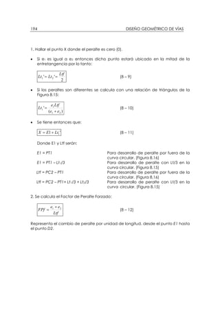 DISEÑO GEOMÉTRICO DE VÍAS194
1. Hallar el punto X donde el peralte es cero (0).
• Si e1 es igual a e2 entonces dicho punto estará ubicado en la mitad de la
entretangencia por lo tanto:
2
'' 21
Ltf
LtLt == (8 – 9)
• Si los peraltes son diferentes se calcula con una relación de triángulos de la
Figura 8.15:
)(
'
21
1
1
ee
Ltfe
Lt
+
= (8 – 10)
• Se tiene entonces que:
'1 1LtEX += (8 – 11)
Donde E1 y Ltf serán:
E1 = PT1 Para desarrollo de peralte por fuera de la
curva circular. (Figura 8.16)
E1 = PT1 – Lt1/3 Para desarrollo de peralte con Lt/3 en la
curva circular. (Figura 8.15)
Ltf = PC2 – PT1 Para desarrollo de peralte por fuera de la
curva circular. (Figura 8.16)
Ltf = PC2 – PT1+ Lt1/3 + Lt2/3 Para desarrollo de peralte con Lt/3 en la
curva circular. (Figura 8.15)
2. Se calcula el Factor de Peralte Forzado:
Ltf
ee
FPf 21 +
= (8 – 12)
Representa el cambio de peralte por unidad de longitud, desde el punto E1 hasta
el punto D2.
 