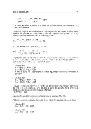 DISEÑO DEL PERALTE 199
%58.0
96.99
65.3)0.80.8(
)(
)(
21
21
=
+
=
−
+
=
x
PCPT
aee
I
El valor de 0.58% es menor que 0.64% y 0.77% requeridos para la curva 1 y 2
respectivamente.
Se calcula luego la abscisa del punto X, donde el valor de peralte es cero, o sea,
cambia de sentido de inclinación. Como los peraltes son iguales (e1 = e2),
corresponde al punto medio de la entretangencia:
30.515
2
32.46528.565
2
12
=
+
=
+
=
PTPC
X
El factor de peralte forzado esta dado por:
160.0
32.46528.565
0.80.8
)( 12
21
=
−
+
=
−
+
=
PTPC
ee
FPf
Se procede ahora a calcular el valor del peralte para cada una de las abscisas
redondas ubicadas en la entretangencia, empleando la distancia obtenida a
partir del punto X y el factor de peralte forzado.
• Abscisa 470
D470 = 515.30 – 470 = 45.30
e470 = 45.30 x 0.160 = 7.25%
Como la curva No 1 es derecha el peralte izquierdo es positivo y el derecho es
negativo.
• Abscisa 480
D480 = 515.30 – 480 = 35.30
e480 = 35.30 x 0.160 = 5.65%
Se puede también determinar el cambio de peralte cada 10 metros y determinar
de esta forma el peralte de una abscisa a partir del peralte de la anterior. El
cambio de peralte cada 10 metros es entonces:
10 x 0.160 = 1.60%,
Equivalente a la diferencia entre el peralte de la abscisa 470 y 480.
Podemos entonces calcular el peralte de las siguientes abscisas tal como sigue:
• Abscisa 490
e490 = 5.65 - 1.60 = 4.05%
• Abscisa 500
e500 = 4.05 - 1.60 = 2.45%
 