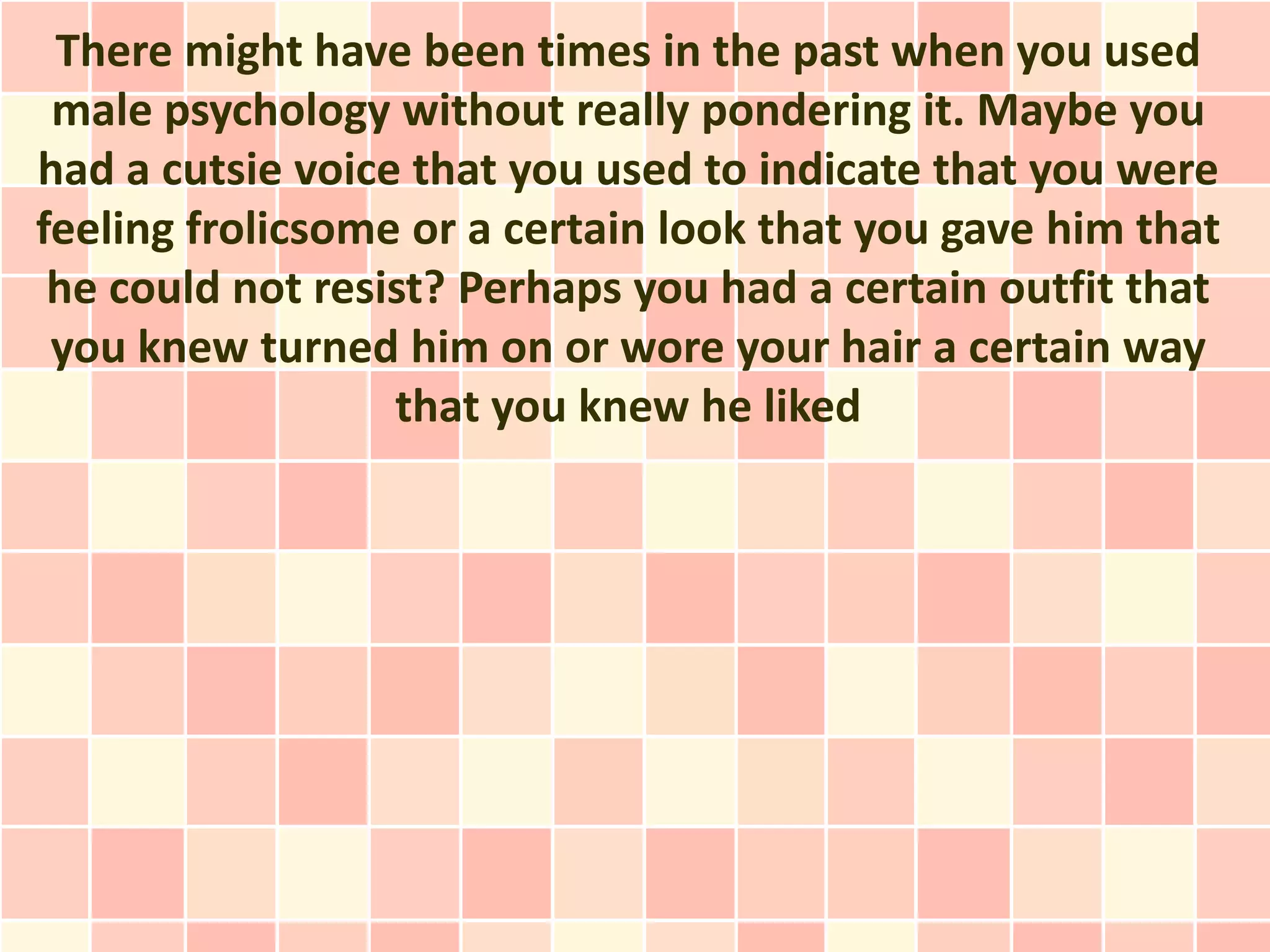 There might have been times in the past when you used
 male psychology without really pondering it. Maybe you
had a cutsie voice that you used to indicate that you were
feeling frolicsome or a certain look that you gave him that
 he could not resist? Perhaps you had a certain outfit that
 you knew turned him on or wore your hair a certain way
                  that you knew he liked
 