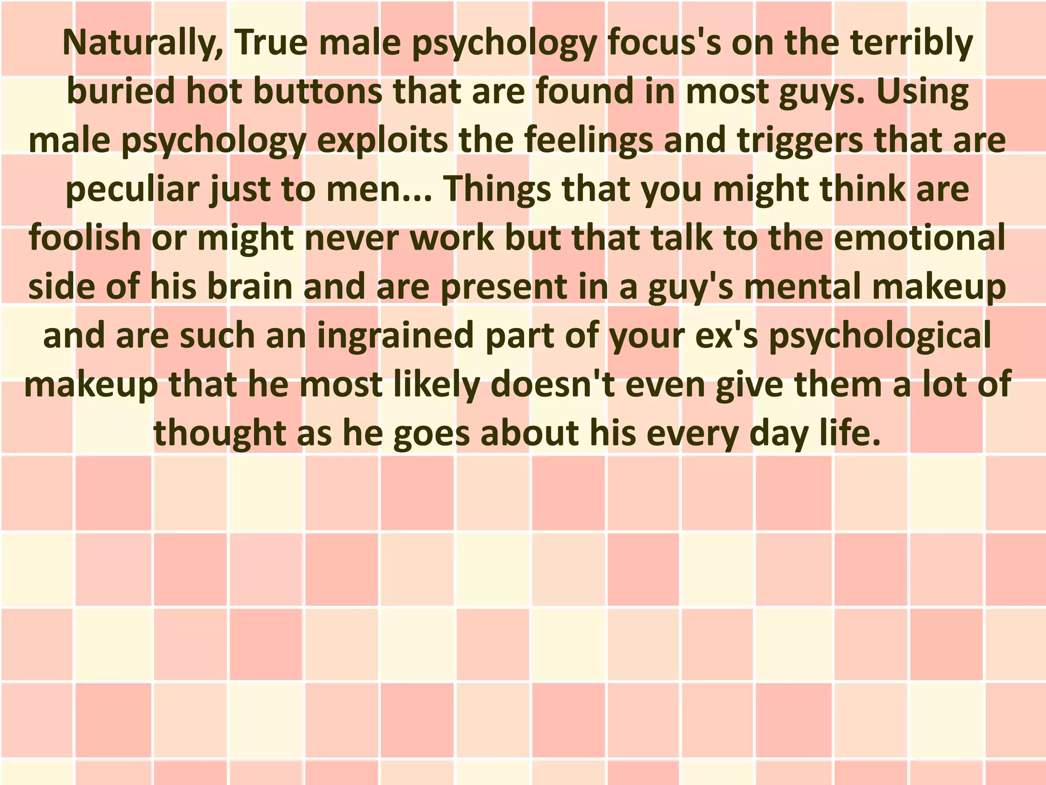 Naturally, True male psychology focus's on the terribly
   buried hot buttons that are found in most guys. Using
male psychology exploits the feelings and triggers that are
  peculiar just to men... Things that you might think are
foolish or might never work but that talk to the emotional
side of his brain and are present in a guy's mental makeup
 and are such an ingrained part of your ex's psychological
makeup that he most likely doesn't even give them a lot of
        thought as he goes about his every day life.
 