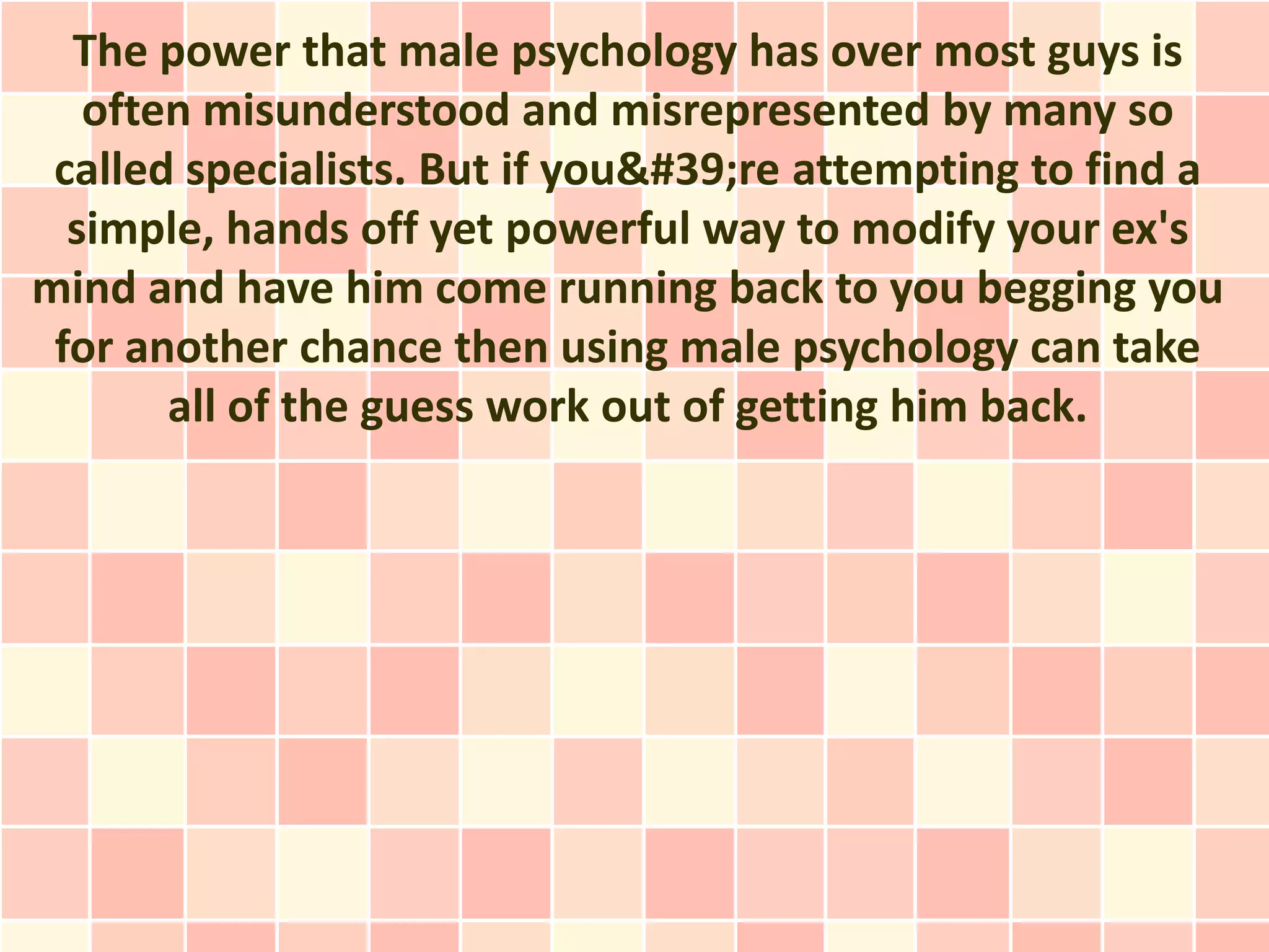 The power that male psychology has over most guys is
   often misunderstood and misrepresented by many so
 called specialists. But if you're attempting to find a
  simple, hands off yet powerful way to modify your ex's
mind and have him come running back to you begging you
 for another chance then using male psychology can take
       all of the guess work out of getting him back.
 