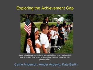 Exploring the Achievement Gap Carrie Anderson, Amber Aspevig, Kate Bertin As an introduction to our topic we created this video and posted it on youtube.  The video is an original creation made for this presentation. 