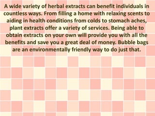 A wide variety of herbal extracts can benefit individuals in
countless ways. From filling a home with relaxing scents to
 aiding in health conditions from colds to stomach aches,
  plant extracts offer a variety of services. Being able to
 obtain extracts on your own will provide you with all the
 benefits and save you a great deal of money. Bubble bags
   are an environmentally friendly way to do just that.
 