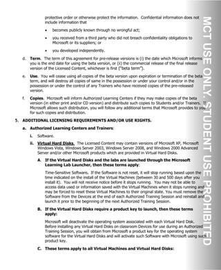 protective order or otherwise protect the information. Confidential information does not
include information that
• becomes publicly known through no wrongful act;
• you received from a third party who did not breach confidentiality obligations to
Microsoft or its suppliers; or
• you developed independently.
d. Term. The term of this agreement for pre-release versions is (i) the date which Microsoft informs
you is the end date for using the beta version, or (ii) the commercial release of the final release
version of the Licensed Content, whichever is first (“beta term”).
e. Use. You will cease using all copies of the beta version upon expiration or termination of the beta
term, and will destroy all copies of same in the possession or under your control and/or in the
possession or under the control of any Trainers who have received copies of the pre-released
version.
f. Copies. Microsoft will inform Authorized Learning Centers if they may make copies of the beta
version (in either print and/or CD version) and distribute such copies to Students and/or Trainers. If
Microsoft allows such distribution, you will follow any additional terms that Microsoft provides to you
for such copies and distribution.
5. ADDITIONAL LICENSING REQUIREMENTS AND/OR USE RIGHTS.
a. Authorized Learning Centers and Trainers:
i. Software.
ii. Virtual Hard Disks. The Licensed Content may contain versions of Microsoft XP, Microsoft
Windows Vista, Windows Server 2003, Windows Server 2008, and Windows 2000 Advanced
Server and/or other Microsoft products which are provided in Virtual Hard Disks.
A. If the Virtual Hard Disks and the labs are launched through the Microsoft
Learning Lab Launcher, then these terms apply:
Time-Sensitive Software. If the Software is not reset, it will stop running based upon the
time indicated on the install of the Virtual Machines (between 30 and 500 days after you
install it). You will not receive notice before it stops running. You may not be able to
access data used or information saved with the Virtual Machines when it stops running and
may be forced to reset these Virtual Machines to their original state. You must remove the
Software from the Devices at the end of each Authorized Training Session and reinstall and
launch it prior to the beginning of the next Authorized Training Session.
B. If the Virtual Hard Disks require a product key to launch, then these terms
apply:
Microsoft will deactivate the operating system associated with each Virtual Hard Disk.
Before installing any Virtual Hard Disks on classroom Devices for use during an Authorized
Training Session, you will obtain from Microsoft a product key for the operating system
software for the Virtual Hard Disks and will activate such Software with Microsoft using such
product key.
C. These terms apply to all Virtual Machines and Virtual Hard Disks:
 