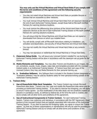 You may only use the Virtual Machines and Virtual Hard Disks if you comply with
the terms and conditions of this agreement and the following security
requirements:
o You may not install Virtual Machines and Virtual Hard Disks on portable Devices or
Devices that are accessible to other networks.
o You must remove Virtual Machines and Virtual Hard Disks from all classroom Devices at
the end of each Authorized Training Session, except those held at Microsoft Certified
Partners for Learning Solutions locations.
o You must remove the differencing drive portions of the Virtual Hard Disks from all
classroom Devices at the end of each Authorized Training Session at Microsoft Certified
Partners for Learning Solutions locations.
o You will ensure that the Virtual Machines and Virtual Hard Disks are not copied or
downloaded from Devices on which you installed them.
o You will strictly comply with all Microsoft instructions relating to installation, use,
activation and deactivation, and security of Virtual Machines and Virtual Hard Disks.
o You may not modify the Virtual Machines and Virtual Hard Disks or any contents
thereof.
o You may not reproduce or redistribute the Virtual Machines or Virtual Hard Disks.
ii. Classroom Setup Guide. You will assure any Licensed Content installed for use during an
Authorized Training Session will be done in accordance with the classroom set-up guide for the
Course.
iii. Media Elements and Templates. You may allow Trainers and Students to use images, clip
art, animations, sounds, music, shapes, video clips and templates provided with the Licensed
Content solely in an Authorized Training Session. If Trainers have their own copy of the
Licensed Content, they may use Media Elements for their personal training use.
iv. iv Evaluation Software. Any Software that is included in the Student Content designated as
“Evaluation Software” may be used by Students solely for their personal training outside of the
Authorized Training Session.
b. Trainers Only:
i. Use of PowerPoint Slide Deck Templates. The Trainer Content may include Microsoft
PowerPoint slide decks. Trainers may use, copy and modify the PowerPoint slide decks only for
providing an Authorized Training Session. If you elect to exercise the foregoing, you will agree
or ensure Trainer agrees: (a) that modification of the slide decks will not constitute creation of
obscene or scandalous works, as defined by federal law at the time the work is created; and
(b) to comply with all other terms and conditions of this agreement.
ii. Use of Instructional Components in Trainer Content. For each Authorized Training
Session, Trainers may customize and reproduce, in accordance with the MCT Agreement, those
portions of the Licensed Content that are logically associated with instruction of the Authorized
Training Session. If you elect to exercise the foregoing rights, you agree or ensure the Trainer
agrees: (a) that any of these customizations or reproductions will only be used for providing an
Authorized Training Session and (b) to comply with all other terms and conditions of this
agreement.
 