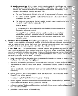 iii. Academic Materials. If the Licensed Content contains Academic Materials, you may copy and
use the Academic Materials. You may not make any modifications to the Academic Materials
and you may not print any book (either electronic or print version) in its entirety. If you
reproduce any Academic Materials, you agree that:
• The use of the Academic Materials will be only for your personal reference or training use
• You will not republish or post the Academic Materials on any network computer or
broadcast in any media;
• You will include the Academic Material’s original copyright notice, or a copyright notice to
Microsoft’s benefit in the format provided below:
Form of Notice:
© 2010 Reprinted for personal reference use only with permission by Microsoft
Corporation. All rights reserved.
Microsoft, Windows, and Windows Server are either registered trademarks or
trademarks of Microsoft Corporation in the US and/or other countries. Other
product and company names mentioned herein may be the trademarks of their
respective owners.
6. INTERNET-BASED SERVICES. Microsoft may provide Internet-based services with the Licensed
Content. It may change or cancel them at any time. You may not use these services in any way that
could harm them or impair anyone else’s use of them. You may not use the services to try to gain
unauthorized access to any service, data, account or network by any means.
7. SCOPE OF LICENSE. The Licensed Content is licensed, not sold. This agreement only gives you some
rights to use the Licensed Content. Microsoft reserves all other rights. Unless applicable law gives you
more rights despite this limitation, you may use the Licensed Content only as expressly permitted in this
agreement. In doing so, you must comply with any technical limitations in the Licensed Content that
only allow you to use it in certain ways. You may not
• install more copies of the Licensed Content on classroom Devices than the number of Students and
the Trainer in the Authorized Training Session;
• allow more classroom Devices to access the server than the number of Students enrolled in and the
Trainer delivering the Authorized Training Session if the Licensed Content is installed on a network
server;
• copy or reproduce the Licensed Content to any server or location for further reproduction or
distribution;
• disclose the results of any benchmark tests of the Licensed Content to any third party without
Microsoft’s prior written approval;
• work around any technical limitations in the Licensed Content;
• reverse engineer, decompile or disassemble the Licensed Content, except and only to the extent
that applicable law expressly permits, despite this limitation;
• make more copies of the Licensed Content than specified in this agreement or allowed by applicable
law, despite this limitation;
• publish the Licensed Content for others to copy;
 