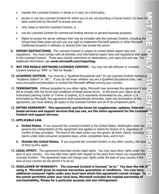 • transfer the Licensed Content, in whole or in part, to a third party;
• access or use any Licensed Content for which you (i) are not providing a Course and/or (ii) have not
been authorized by Microsoft to access and use;
• rent, lease or lend the Licensed Content; or
• use the Licensed Content for commercial hosting services or general business purposes.
• Rights to access the server software that may be included with the Licensed Content, including the
Virtual Hard Disks does not give you any right to implement Microsoft patents or other Microsoft
intellectual property in software or devices that may access the server.
8. EXPORT RESTRICTIONS. The Licensed Content is subject to United States export laws and
regulations. You must comply with all domestic and international export laws and regulations that apply
to the Licensed Content. These laws include restrictions on destinations, end users and end use. For
additional information, see www.microsoft.com/exporting.
9. NOT FOR RESALE SOFTWARE/LICENSED CONTENT. You may not sell software or Licensed
Content marked as “NFR” or “Not for Resale.”
10. ACADEMIC EDITION. You must be a “Qualified Educational User” to use Licensed Content marked as
“Academic Edition” or “AE.” If you do not know whether you are a Qualified Educational User, visit
www.microsoft.com/education or contact the Microsoft affiliate serving your country.
11. TERMINATION. Without prejudice to any other rights, Microsoft may terminate this agreement if you
fail to comply with the terms and conditions of these license terms. In the event your status as an
Authorized Learning Center or Trainer a) expires, b) is voluntarily terminated by you, and/or c) is
terminated by Microsoft, this agreement shall automatically terminate. Upon any termination of this
agreement, you must destroy all copies of the Licensed Content and all of its component parts.
12. ENTIRE AGREEMENT. This agreement, and the terms for supplements, updates, Internet-
based services and support services that you use, are the entire agreement for the Licensed
Content and support services.
13. APPLICABLE LAW.
a. United States. If you acquired the Licensed Content in the United States, Washington state law
governs the interpretation of this agreement and applies to claims for breach of it, regardless of
conflict of laws principles. The laws of the state where you live govern all other claims, including
claims under state consumer protection laws, unfair competition laws, and in tort.
b. Outside the United States. If you acquired the Licensed Content in any other country, the laws
of that country apply.
14. LEGAL EFFECT. This agreement describes certain legal rights. You may have other rights under the
laws of your country. You may also have rights with respect to the party from whom you acquired the
Licensed Content. This agreement does not change your rights under the laws of your country if the
laws of your country do not permit it to do so.
15. DISCLAIMER OF WARRANTY. The Licensed Content is licensed “as-is.” You bear the risk of
using it. Microsoft gives no express warranties, guarantees or conditions. You may have
additional consumer rights under your local laws which this agreement cannot change. To
the extent permitted under your local laws, Microsoft excludes the implied warranties of
merchantability, fitness for a particular purpose and non-infringement.
 