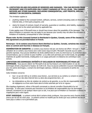 16. LIMITATION ON AND EXCLUSION OF REMEDIES AND DAMAGES. YOU CAN RECOVER FROM
MICROSOFT AND ITS SUPPLIERS ONLY DIRECT DAMAGES UP TO U.S. $5.00. YOU CANNOT
RECOVER ANY OTHER DAMAGES, INCLUDING CONSEQUENTIAL, LOST PROFITS, SPECIAL,
INDIRECT OR INCIDENTAL DAMAGES.
This limitation applies to
• anything related to the Licensed Content, software, services, content (including code) on third party
Internet sites, or third party programs; and
• claims for breach of contract, breach of warranty, guarantee or condition, strict liability, negligence,
or other tort to the extent permitted by applicable law.
It also applies even if Microsoft knew or should have known about the possibility of the damages. The
above limitation or exclusion may not apply to you because your country may not allow the exclusion or
limitation of incidental, consequential or other damages.
Please note: As this Licensed Content is distributed in Quebec, Canada, some of the clauses in
this agreement are provided below in French.
Remarque : Ce le contenu sous licence étant distribué au Québec, Canada, certaines des clauses
dans ce contrat sont fournies ci-dessous en français.
EXONÉRATION DE GARANTIE. Le contenu sous licence visé par une licence est offert « tel quel ». Toute
utilisation de ce contenu sous licence est à votre seule risque et péril. Microsoft n’accorde aucune autre
garantie expresse. Vous pouvez bénéficier de droits additionnels en vertu du droit local sur la protection dues
consommateurs, que ce contrat ne peut modifier. La ou elles sont permises par le droit locale, les garanties
implicites de qualité marchande, d’adéquation à un usage particulier et d’absence de contrefaçon sont
exclues.
LIMITATION DES DOMMAGES-INTÉRÊTS ET EXCLUSION DE RESPONSABILITÉ POUR LES
DOMMAGES. Vous pouvez obtenir de Microsoft et de ses fournisseurs une indemnisation en cas de
dommages directs uniquement à hauteur de 5,00 $ US. Vous ne pouvez prétendre à aucune indemnisation
pour les autres dommages, y compris les dommages spéciaux, indirects ou accessoires et pertes de
bénéfices.
Cette limitation concerne:
• tout ce qui est relié au le contenu sous licence , aux services ou au contenu (y compris le code)
figurant sur des sites Internet tiers ou dans des programmes tiers ; et
• les réclamations au titre de violation de contrat ou de garantie, ou au titre de responsabilité stricte,
de négligence ou d’une autre faute dans la limite autorisée par la loi en vigueur.
Elle s’applique également, même si Microsoft connaissait ou devrait connaître l’éventualité d’un tel
dommage. Si votre pays n’autorise pas l’exclusion ou la limitation de responsabilité pour les dommages
indirects, accessoires ou de quelque nature que ce soit, il se peut que la limitation ou l’exclusion ci-dessus ne
s’appliquera pas à votre égard.
EFFET JURIDIQUE. Le présent contrat décrit certains droits juridiques. Vous pourriez avoir d’autres droits
prévus par les lois de votre pays. Le présent contrat ne modifie pas les droits que vous confèrent les lois de
votre pays si celles-ci ne le permettent pas.
 