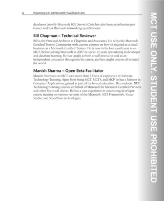 iv Programming in C# with Microsoft® Visual Studio® 2010
databases (mostly Microsoft SQL Server) Chris has also been an infrastructure
trainer and has Microsoft networking qualifications.
Bill Chapman – Technical Reviewer
Bill is the Principal Architect at Chapman and Associates. He helps the Microsoft
Certified Trainer Community with custom courses on how to succeed as a small
business as a Microsoft Certified Trainer. He is now in his fourteenth year as an
MCT. Before joining Microsoft in 2007 he spent 11 years specializing in developer
and database training. He has taught as both a staff instructor and as an
independent contractor throughout his career, and has taught courses all around
the world.
Manish Sharma – Open Beta Facilitator
Manish Sharma is an MCT with more than 7 Years of experience in Software
Technology Training. Apart from being MCT, MCTS, and MCP he has a Masters in
Computer Applications, gained as part of his formal education. He conducts .NET
Technology training courses on behalf of Microsoft for Microsoft Certified Partners
and other Microsoft clients. He has a vast experience in conducting developer-
centric training on various versions of the Microsoft .NET Framework, Visual
Studio, and SharePoint technologies.
 