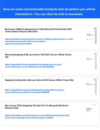 Here are some recommended products that we believe you will be
interested in. You can click the link to download.
Ms Course 10266a Programming In C With Microsoft Visual Studio 2010
Trainer Edition Volume 2 Microsoft
https://ebookbell.com/product/ms-course-10266a-programming-in-c-with-
microsoft-visual-studio-2010-trainer-edition-
volume-2-microsoft-2113634
Planning Designing A Ms Lync Server 2010 Soln Course 10534a Trainer
Hbk
https://ebookbell.com/product/planning-designing-a-ms-lync-
server-2010-soln-course-10534a-trainer-hbk-4093606
Deploying Config Admin Ms Lync Server 2010 Course 10533a Trainer Hbk
https://ebookbell.com/product/deploying-config-admin-ms-lync-
server-2010-course-10533a-trainer-hbk-4089988
Moc Course 2783a Designing The Data Tier For Microsoft Sql Server
Delivery Guide
https://ebookbell.com/product/moc-course-2783a-designing-the-data-
tier-for-microsoft-sql-server-delivery-guide-1278240
 