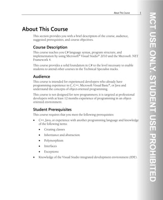 About This Course i
About This Course
This section provides you with a brief description of the course, audience,
suggested prerequisites, and course objectives.
Course Description
This course teaches you C# language syntax, program structure, and
implementation by using Microsoft® Visual Studio® 2010 and the Microsoft .NET
Framework 4.
This course provides a solid foundation in C# to the level necessary to enable
students to attend other courses in the Technical Specialist tracks.
Audience
This course is intended for experienced developers who already have
programming experience in C, C++, Microsoft Visual Basic®, or Java and
understand the concepts of object-oriented programming.
This course is not designed for new programmers; it is targeted at professional
developers with at least 12 months experience of programming in an object-
oriented environment.
Student Prerequisites
This course requires that you meet the following prerequisites:
• C++, Java, or experience with another programming language and knowledge
of the following items:
• Creating classes
• Inheritance and abstraction
• Polymorphism
• Interfaces
• Exceptions
• Knowledge of the Visual Studio integrated development environment (IDE).
 