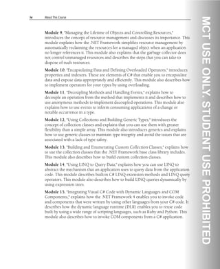 iv About This Course
Module 9, "Managing the Lifetime of Objects and Controlling Resources,"
introduces the concept of resource management and discusses its importance. This
module explains how the .NET Framework simplifies resource management by
automatically reclaiming the resources for a managed object when an application
no longer references it. This module also explains that the garbage collector does
not control unmanaged resources and describes the steps that you can take to
dispose of such resources.
Module 10, "Encapsulating Data and Defining Overloaded Operators," introduces
properties and indexers. These are elements of C# that enable you to encapsulate
data and expose data appropriately and efficiently. This module also describes how
to implement operators for your types by using overloading.
Module 11, "Decoupling Methods and Handling Events," explains how to
decouple an operation from the method that implements it and describes how to
use anonymous methods to implement decoupled operations. This module also
explains how to use events to inform consuming applications of a change or
notable occurrence in a type.
Module 12, "Using Collections and Building Generic Types," introduces the
concept of collection classes and explains that you can use them with greater
flexibility than a simple array. This module also introduces generics and explains
how to use generic classes to maintain type integrity and avoid the issues that are
associated with a lack of type safety.
Module 13, "Building and Enumerating Custom Collection Classes," explains how
to use the collection classes that the .NET Framework base class library includes.
This module also describes how to build custom collection classes.
Module 14, "Using LINQ to Query Data," explains how you can use LINQ to
abstract the mechanism that an application uses to query data from the application
code. This module describes built-in C# LINQ extension methods and LINQ query
operators. This module also describes how to build LINQ queries dynamically by
using expression trees.
Module 15, "Integrating Visual C# Code with Dynamic Languages and COM
Components," explains how the .NET Framework 4 enables you to invoke code
and components that were written by using other languages from your C# code. It
describes how the dynamic language runtime (DLR) enables you to reuse code
built by using a wide range of scripting languages, such as Ruby and Python. This
module also describes how to invoke COM components from a C# application.
 