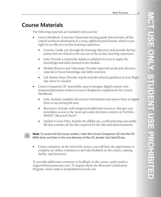 About This Course v
Course Materials
The following materials are included with your kit:
• Course Handbook. A succinct classroom learning guide that provides all the
critical technical information in a crisp, tightly-focused format, which is just
right for an effective in-class learning experience.
• Lessons: Guide you through the learning objectives and provide the key
points that are critical to the success of the in-class learning experience.
• Labs: Provide a real-world, hands-on platform for you to apply the
knowledge and skills learned in the module.
• Module Reviews and Takeaways: Provide improved on-the-job reference
material to boost knowledge and skills retention.
• Lab Answer Keys: Provide step-by-step lab solution guidance at your finger
tips when it’s needed.
• Course Companion CD. Searchable, easy-to-navigate digital content with
integrated premium on-line resources designed to supplement the Course
Handbook.
• Labs: Include complete lab exercise information and answer keys in digital
form to use during lab time.
• Resources: Include well-categorized additional resources that give you
immediate access to the most up-to-date premium content on TechNet,
MSDN®, Microsoft Press®.
• Student Course Files: Include the Allfiles.exe, a self-extracting executable
file that contains all the files required for the labs and demonstrations.
Note: To access the full course content, insert the Course Companion CD into the CD-
ROM drive, and then in the root directory of the CD, double-click StartCD.exe.
• Course evaluation. At the end of the course, you will have the opportunity to
complete an online evaluation to provide feedback on the course, training
facility, and instructor.
To provide additional comments or feedback on the course, send e-mail to
support@mscourseware.com. To inquire about the Microsoft Certification
Program, send e-mail to mcphelp@microsoft.com.
 