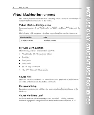 vi About This Course
Virtual Machine Environment
This section provides the information for setting up the classroom environment to
support the business scenario of the course.
Virtual Machine Configuration
In this course, you will use Windows Server® 2008 with Hyper-V™ to perform the
labs.
The following table shows the role of each virtual machine used in this course.
Virtual machine Role
10266A-GEN-DEV Windows 7 Client
Software Configuration
The following software is installed on each VM:
• Visual Studio 2010 Professional Edition
• IronRuby
• IronPython
• SandCastle
• HTML Help Workshop
• The 2007 Microsoft Office system
Course Files
There are files associated with the labs in this course. The lab files are located in
the folder E:Labfiles on the student computers.
Classroom Setup
Each classroom computer will have the same virtual machine configured in the
same way.
Course Hardware Level
To ensure a satisfactory student experience, Microsoft Learning requires a
minimum equipment configuration for trainer and student computers in all
 