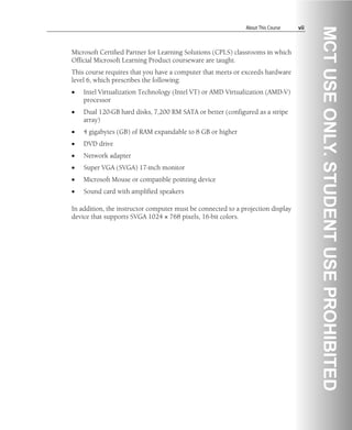 About This Course vii
Microsoft Certified Partner for Learning Solutions (CPLS) classrooms in which
Official Microsoft Learning Product courseware are taught.
This course requires that you have a computer that meets or exceeds hardware
level 6, which prescribes the following:
• Intel Virtualization Technology (Intel VT) or AMD Virtualization (AMD-V)
processor
• Dual 120-GB hard disks, 7,200 RM SATA or better (configured as a stripe
array)
• 4 gigabytes (GB) of RAM expandable to 8 GB or higher
• DVD drive
• Network adapter
• Super VGA (SVGA) 17-inch monitor
• Microsoft Mouse or compatible pointing device
• Sound card with amplified speakers
In addition, the instructor computer must be connected to a projection display
device that supports SVGA 1024 × 768 pixels, 16-bit colors.
 