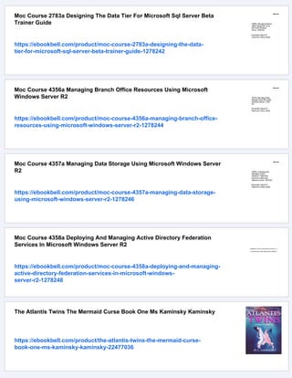 Moc Course 2783a Designing The Data Tier For Microsoft Sql Server Beta
Trainer Guide
https://ebookbell.com/product/moc-course-2783a-designing-the-data-
tier-for-microsoft-sql-server-beta-trainer-guide-1278242
Moc Course 4356a Managing Branch Office Resources Using Microsoft
Windows Server R2
https://ebookbell.com/product/moc-course-4356a-managing-branch-office-
resources-using-microsoft-windows-server-r2-1278244
Moc Course 4357a Managing Data Storage Using Microsoft Windows Server
R2
https://ebookbell.com/product/moc-course-4357a-managing-data-storage-
using-microsoft-windows-server-r2-1278246
Moc Course 4358a Deploying And Managing Active Directory Federation
Services In Microsoft Windows Server R2
https://ebookbell.com/product/moc-course-4358a-deploying-and-managing-
active-directory-federation-services-in-microsoft-windows-
server-r2-1278248
The Atlantis Twins The Mermaid Curse Book One Ms Kaminsky Kaminsky
https://ebookbell.com/product/the-atlantis-twins-the-mermaid-curse-
book-one-ms-kaminsky-kaminsky-22477036
 